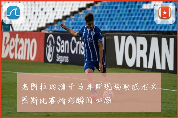 老图拉姆携子马库斯现场助威尤文图斯比赛精彩瞬间回顾