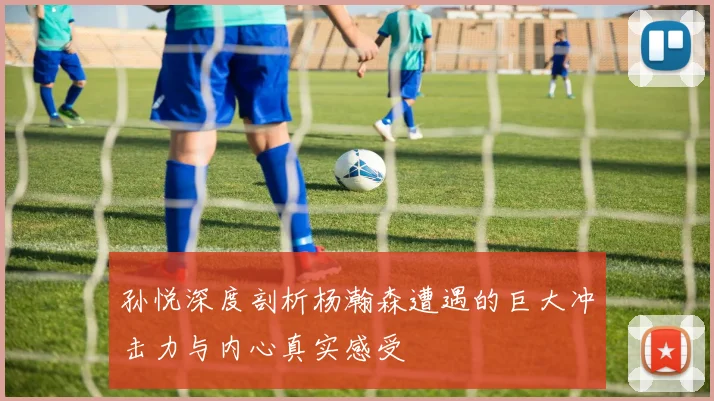 孙悦深度剖析杨瀚森遭遇的巨大冲击力与内心真实感受