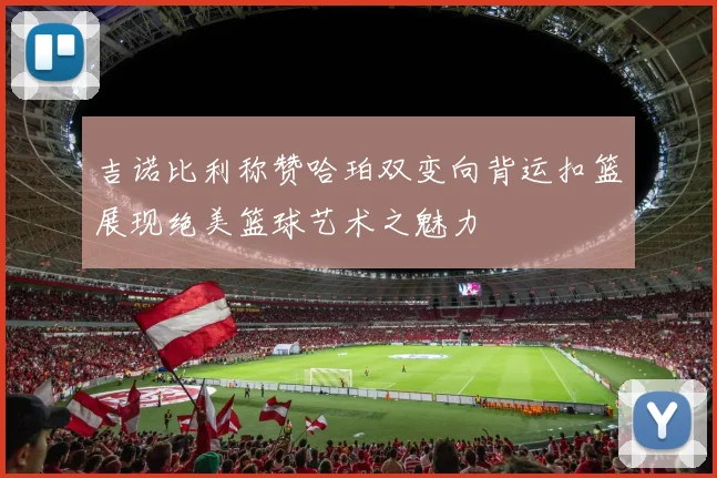 吉诺比利称赞哈珀双变向背运扣篮展现绝美篮球艺术之魅力