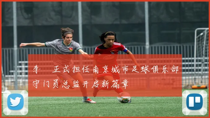 李勣正式担任南京城市足球俱乐部守门员总监开启新篇章