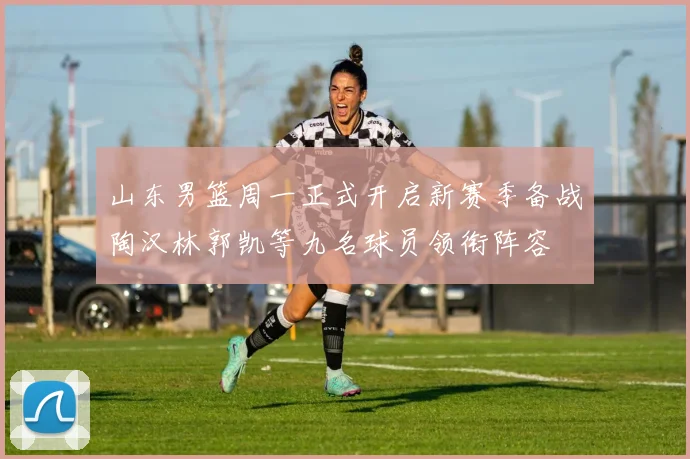 山东男篮周一正式开启新赛季备战陶汉林郭凯等九名球员领衔阵容