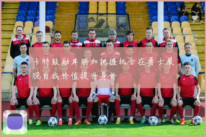 卡特鼓励库明加把握机会在勇士展现自我价值提升身价
