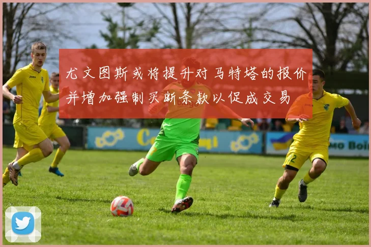 尤文图斯或将提升对马特塔的报价并增加强制买断条款以促成交易