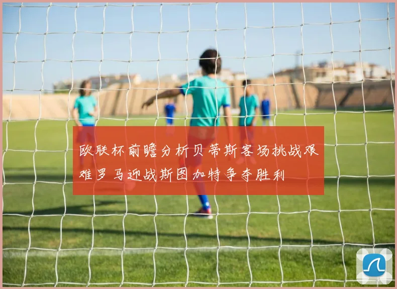 欧联杯前瞻分析贝蒂斯客场挑战艰难罗马迎战斯图加特争夺胜利