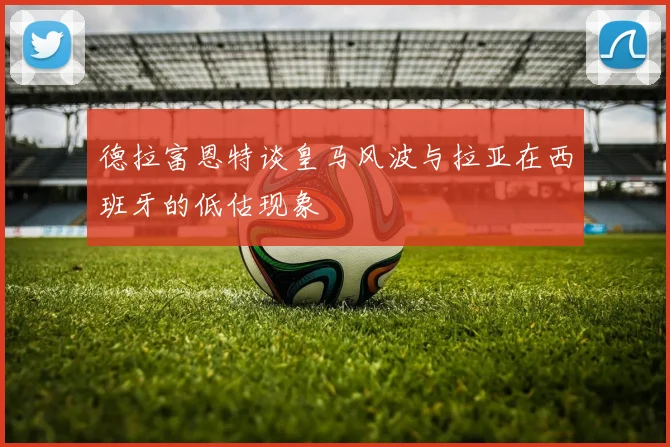 德拉富恩特谈皇马风波与拉亚在西班牙的低估现象