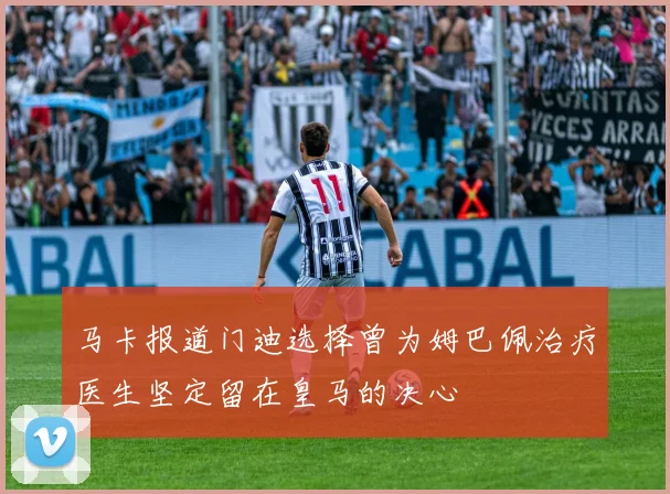 马卡报道门迪选择曾为姆巴佩治疗医生坚定留在皇马的决心