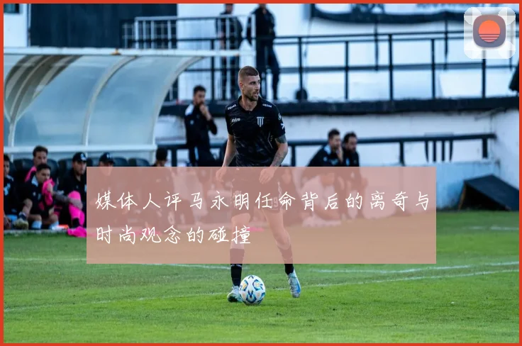 媒体人评马永明任命背后的离奇与时尚观念的碰撞