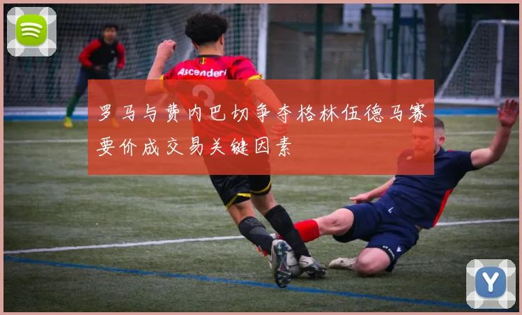 罗马与费内巴切争夺格林伍德马赛要价成交易关键因素