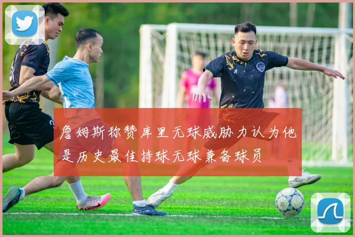 詹姆斯称赞库里无球威胁力认为他是历史最佳持球无球兼备球员