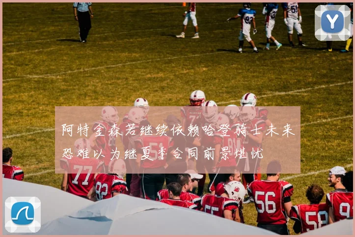 阿特金森若继续依赖哈登骑士未来恐难以为继夏季合同前景堪忧