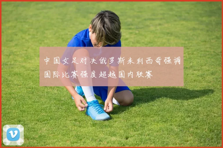 中国女足对决俄罗斯米利西奇强调国际比赛强度超越国内联赛