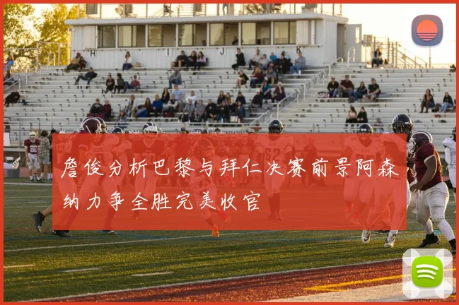 詹俊分析巴黎与拜仁决赛前景阿森纳力争全胜完美收官