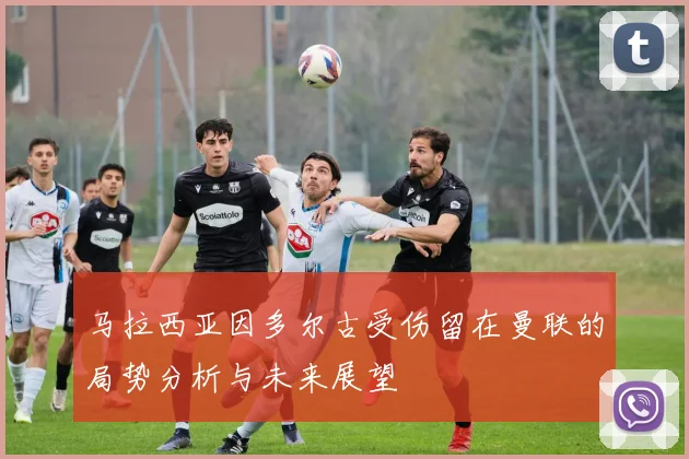 马拉西亚因多尔古受伤留在曼联的局势分析与未来展望