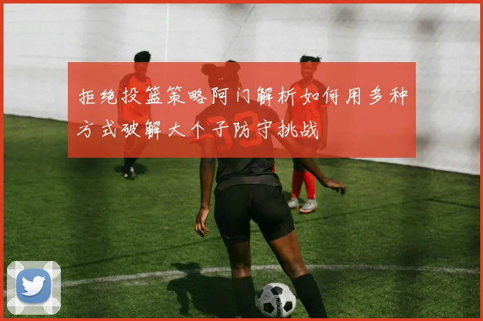 拒绝投篮策略阿门解析如何用多种方式破解大个子防守挑战