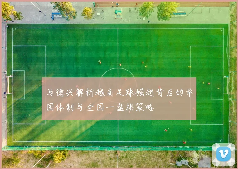 马德兴解析越南足球崛起背后的举国体制与全国一盘棋策略
