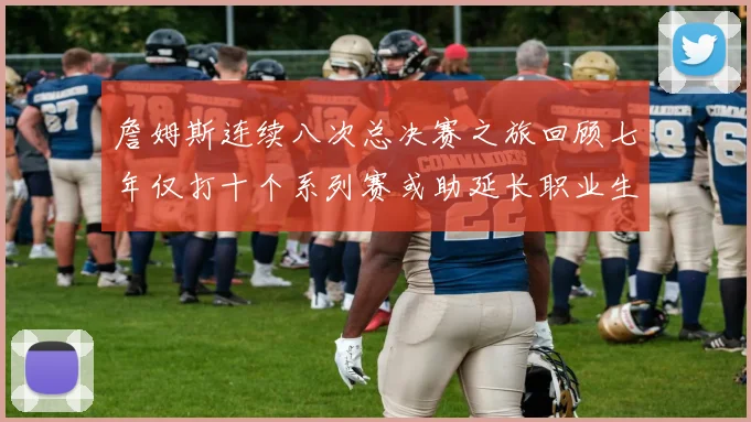 詹姆斯连续八次总决赛之旅回顾七年仅打十个系列赛或助延长职业生涯