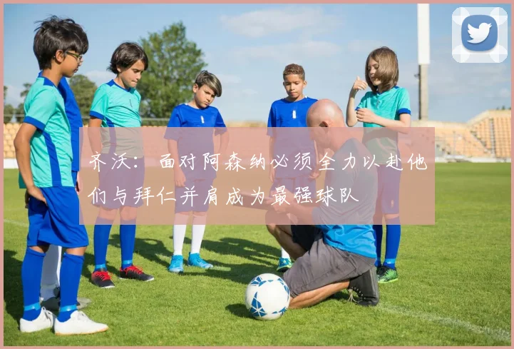 齐沃：面对阿森纳必须全力以赴他们与拜仁并肩成为最强球队