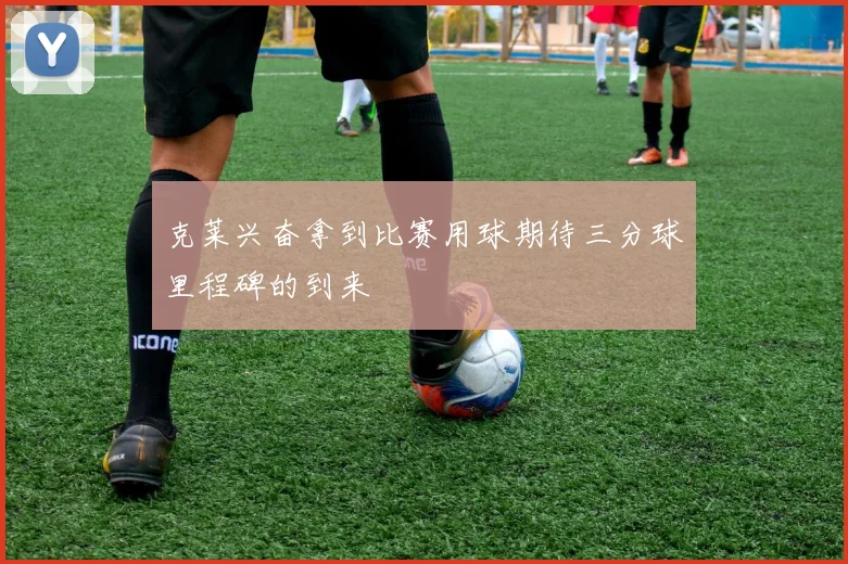 克莱兴奋拿到比赛用球期待三分球里程碑的到来