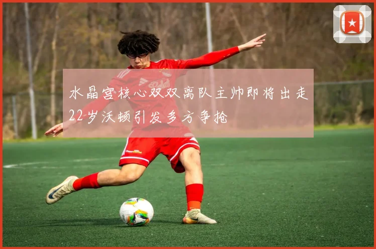 水晶宫核心双双离队主帅即将出走22岁沃顿引发多方争抢