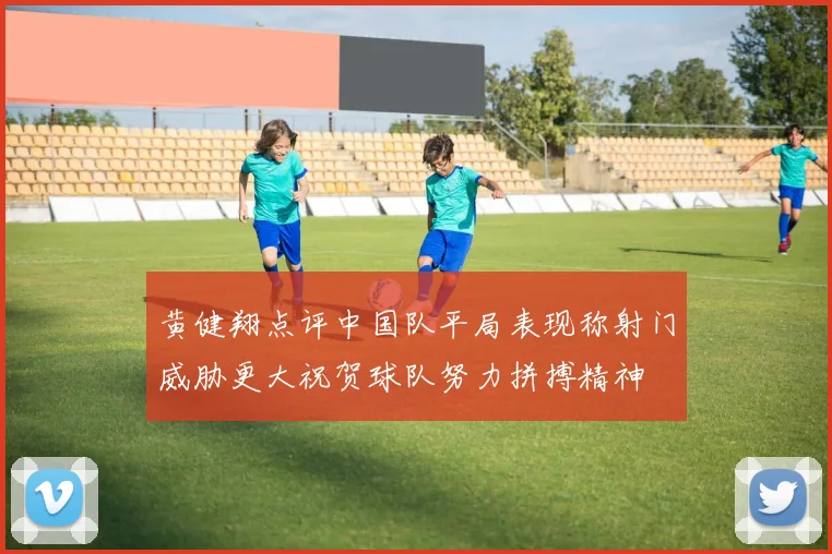 黄健翔点评中国队平局表现称射门威胁更大祝贺球队努力拼搏精神