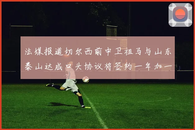 法媒报道切尔西前中卫祖马与山东泰山达成口头协议将签约一年加一年