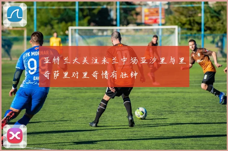 亚特兰大关注米兰中场亚沙里与里奇萨里对里奇情有独钟