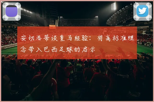 安切洛蒂谈皇马经验：将高标准理念带入巴西足球的启示