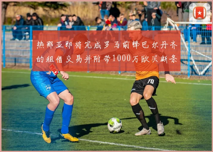 热那亚即将完成罗马前锋巴尔丹齐的租借交易并附带1000万欧买断条款